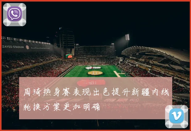 周琦热身赛表现出色提升新疆内线轮换方案更加明确