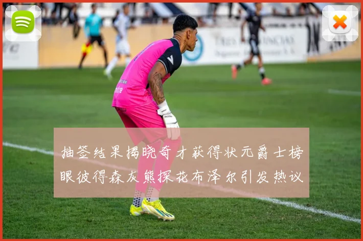 抽签结果揭晓奇才获得状元爵士榜眼彼得森灰熊探花布泽尔引发热议