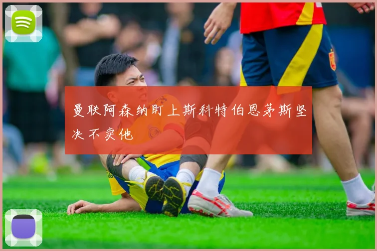 曼联阿森纳盯上斯科特伯恩茅斯坚决不卖他