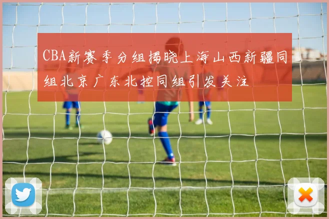 CBA新赛季分组揭晓上海山西新疆同组北京广东北控同组引发关注