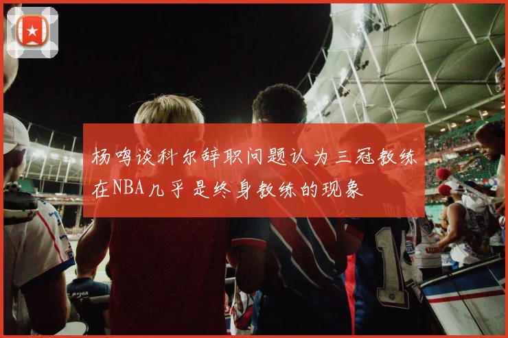 杨鸣谈科尔辞职问题认为三冠教练在NBA几乎是终身教练的现象