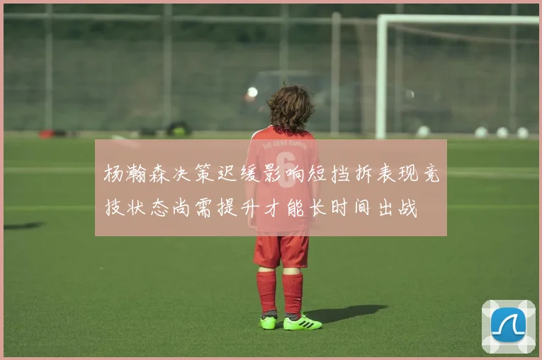 杨瀚森决策迟缓影响短挡拆表现竞技状态尚需提升才能长时间出战