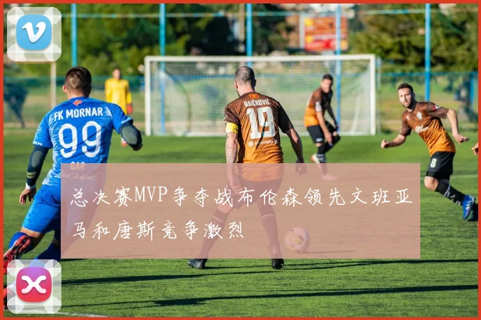 总决赛MVP争夺战布伦森领先文班亚马和唐斯竞争激烈