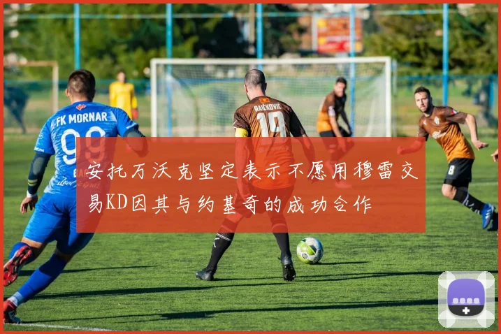 安托万沃克坚定表示不愿用穆雷交易KD因其与约基奇的成功合作