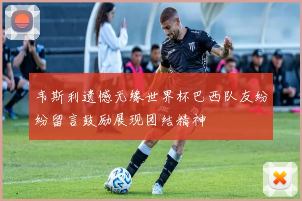 韦斯利遗憾无缘世界杯巴西队友纷纷留言鼓励展现团结精神