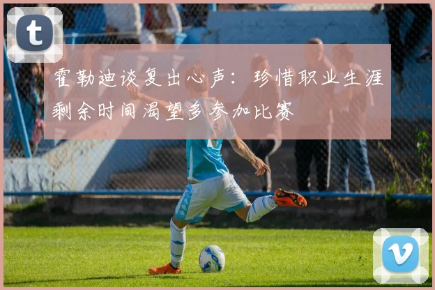 霍勒迪谈复出心声：珍惜职业生涯剩余时间渴望多参加比赛