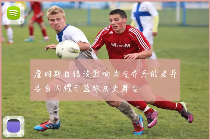 詹姆斯自信谈影响力与乔丹的差异各自闪耀于篮球历史舞台