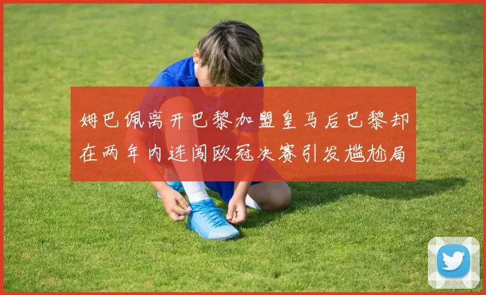 姆巴佩离开巴黎加盟皇马后巴黎却在两年内连闯欧冠决赛引发尴尬局面